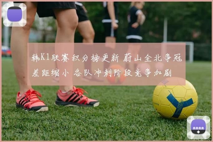 韩K1联赛积分榜更新 蔚山全北争冠差距缩小 各队冲刺阶段竞争加剧