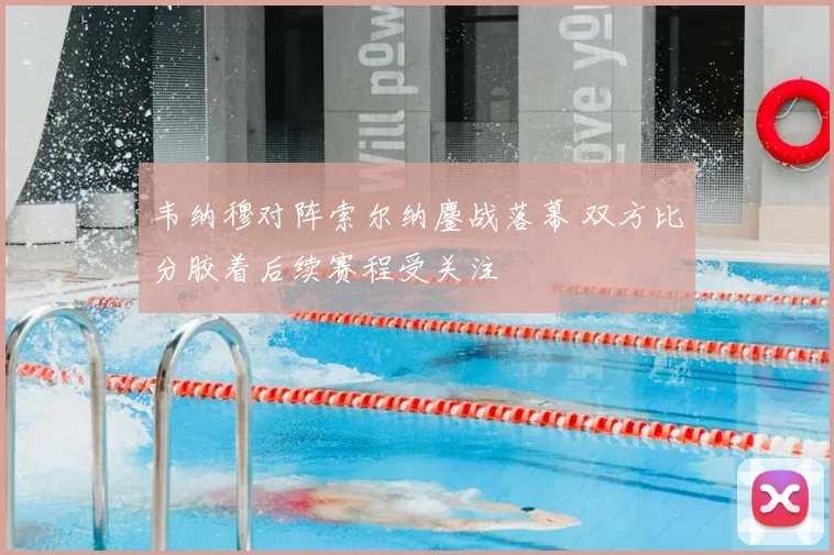 韦纳穆对阵索尔纳鏖战落幕 双方比分胶着后续赛程受关注