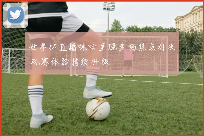 世界杯直播咪咕呈现多场焦点对决 观赛体验持续升级