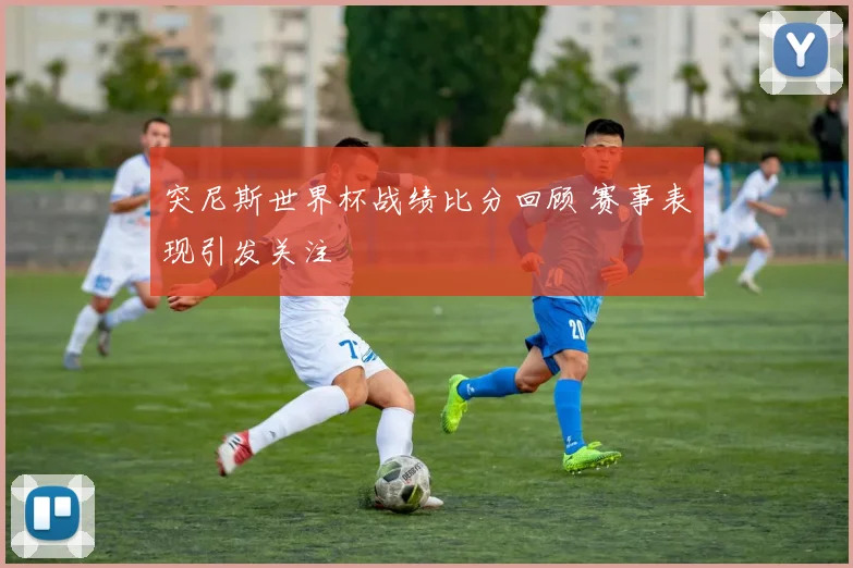 突尼斯世界杯战绩比分回顾 赛事表现引发关注