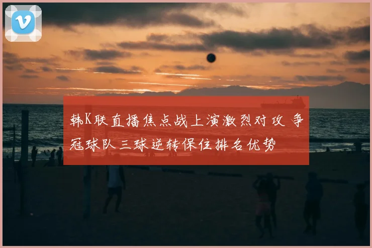 韩K联直播焦点战上演激烈对攻 争冠球队三球逆转保住排名优势