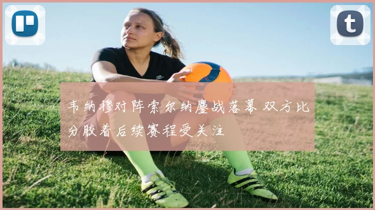 韦纳穆对阵索尔纳鏖战落幕 双方比分胶着后续赛程受关注