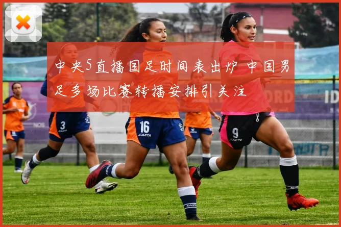 中央5直播国足时间表出炉 中国男足多场比赛转播安排引关注
