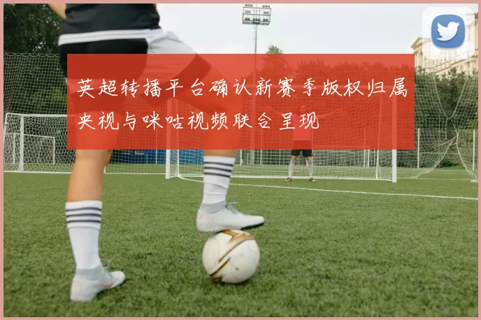 英超转播平台确认新赛季版权归属央视与咪咕视频联合呈现