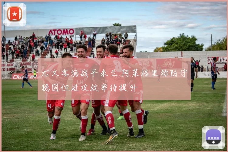 尤文客场战平米兰 阿莱格里称防守稳固但进攻效率待提升
