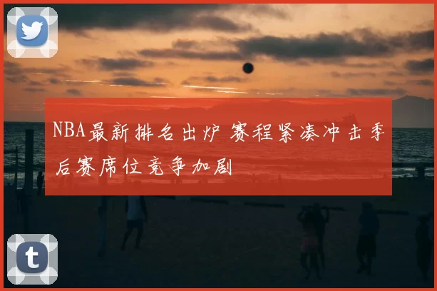 NBA最新排名出炉 赛程紧凑冲击季后赛席位竞争加剧