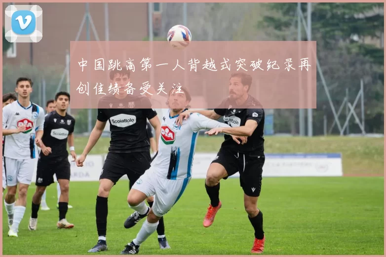 中国跳高第一人背越式突破纪录再创佳绩备受关注
