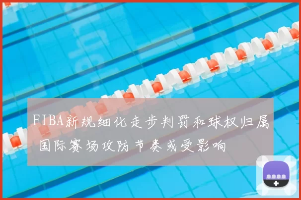 FIBA新规细化走步判罚和球权归属 国际赛场攻防节奏或受影响