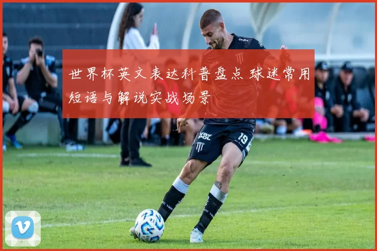 世界杯英文表达科普盘点 球迷常用短语与解说实战场景