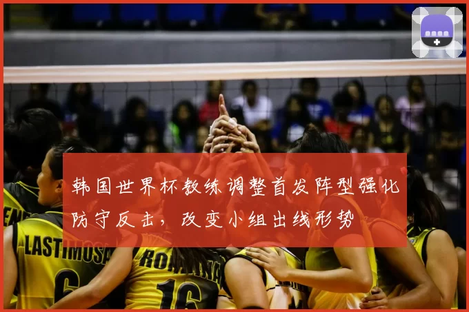 韩国世界杯教练调整首发阵型强化防守反击，改变小组出线形势