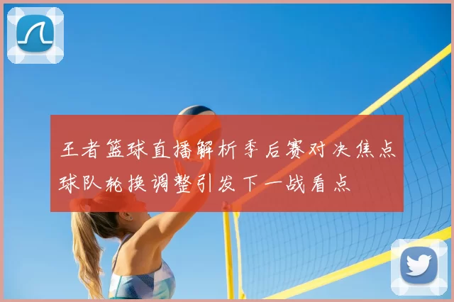 王者篮球直播解析季后赛对决焦点球队轮换调整引发下一战看点
