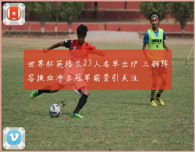 世界杯英格兰23人名单出炉 三狮阵容换血冲击冠军前景引关注