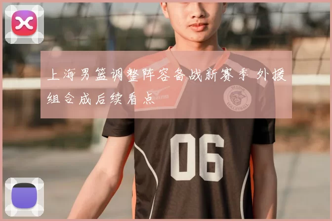 上海男篮调整阵容备战新赛季 外援组合成后续看点