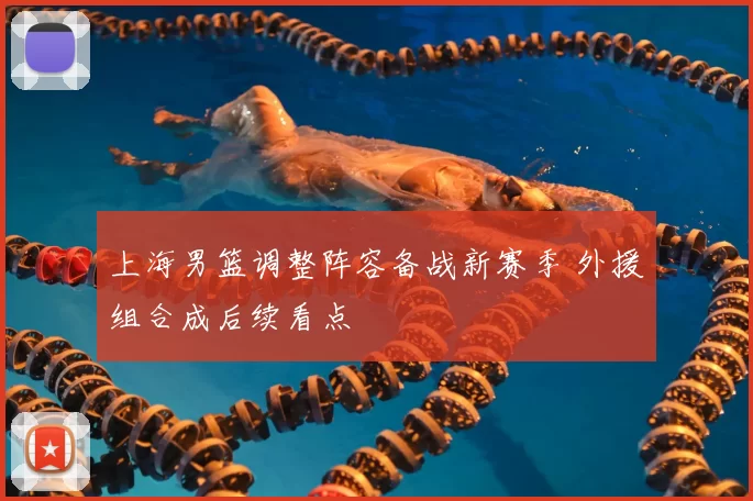 上海男篮调整阵容备战新赛季 外援组合成后续看点