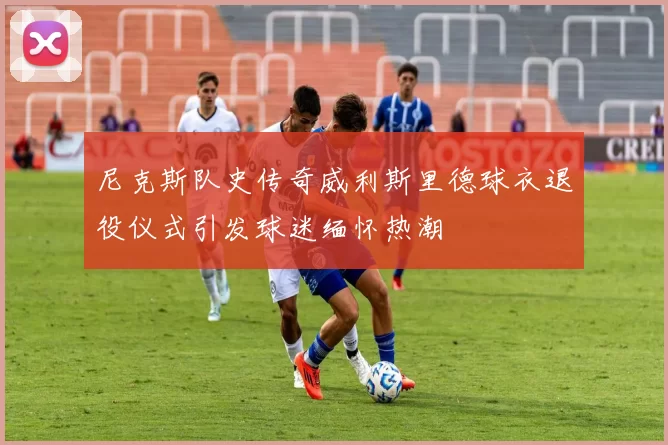 尼克斯队史传奇威利斯里德球衣退役仪式引发球迷缅怀热潮