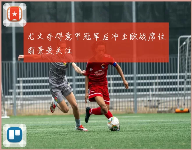 尤文夺得意甲冠军后冲击欧战席位前景受关注