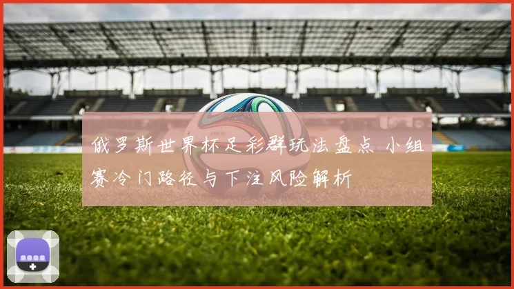 俄罗斯世界杯足彩群玩法盘点 小组赛冷门路径与下注风险解析