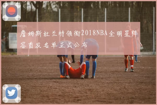 詹姆斯杜兰特领衔2018NBA全明星阵容首发名单正式公布