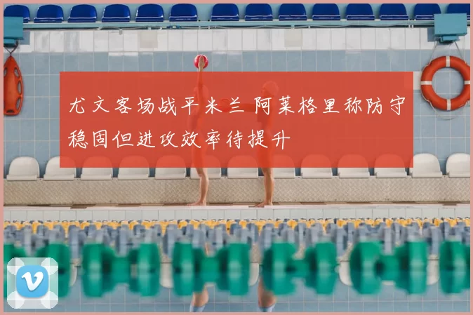 尤文客场战平米兰 阿莱格里称防守稳固但进攻效率待提升