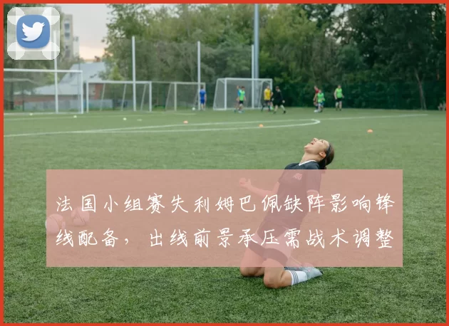 法国小组赛失利姆巴佩缺阵影响锋线配备，出线前景承压需战术调整