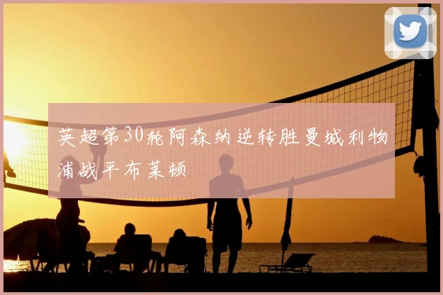 英超第30轮阿森纳逆转胜曼城利物浦战平布莱顿