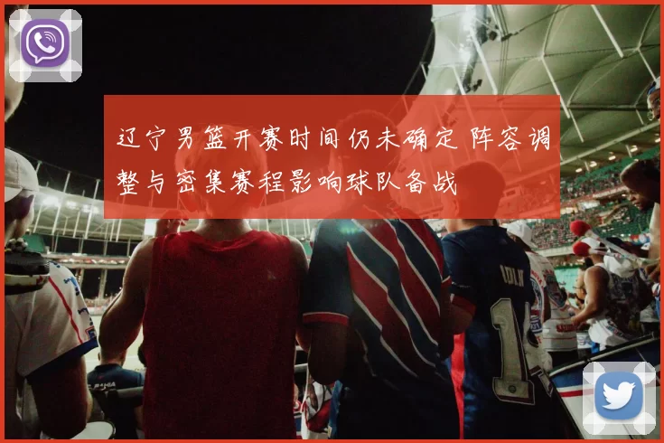 辽宁男篮开赛时间仍未确定 阵容调整与密集赛程影响球队备战