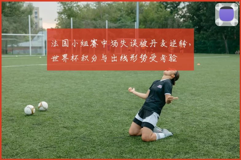 法国小组赛中场失误被丹麦逆转，世界杯积分与出线形势受考验