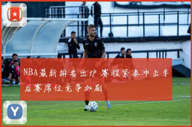 NBA最新排名出炉 赛程紧凑冲击季后赛席位竞争加剧