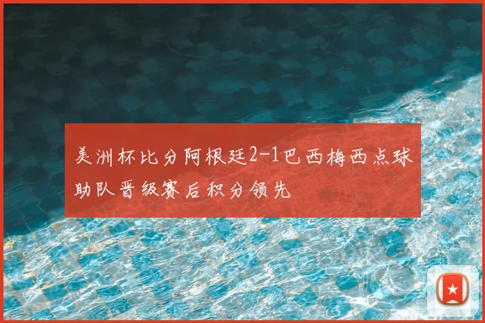 美洲杯比分阿根廷2-1巴西梅西点球助队晋级赛后积分领先