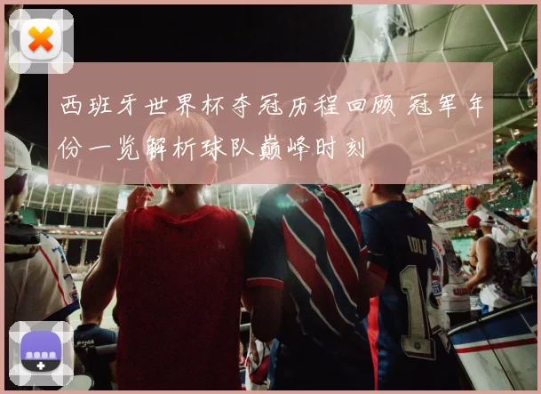 西班牙世界杯夺冠历程回顾 冠军年份一览解析球队巅峰时刻