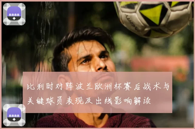 比利时对阵波兰欧洲杯赛后战术与关键球员表现及出线影响解读
