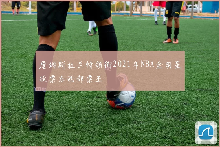 詹姆斯杜兰特领衔2021年NBA全明星投票东西部票王