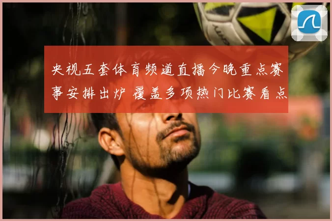 央视五套体育频道直播今晚重点赛事安排出炉 覆盖多项热门比赛看点十足
