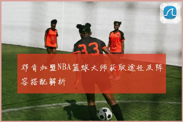邓肯加盟NBA篮球大师获取途径及阵容搭配解析