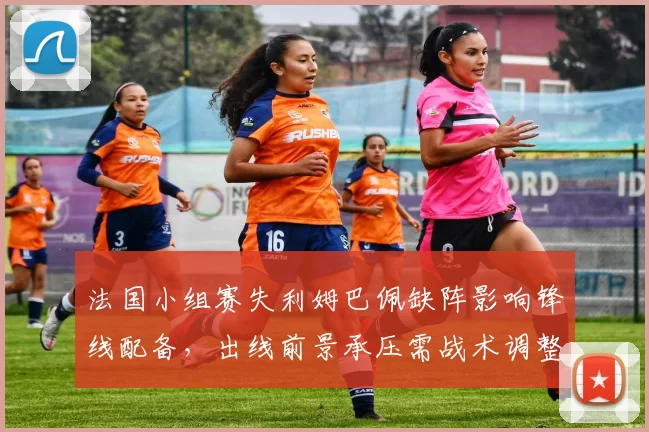 法国小组赛失利姆巴佩缺阵影响锋线配备，出线前景承压需战术调整