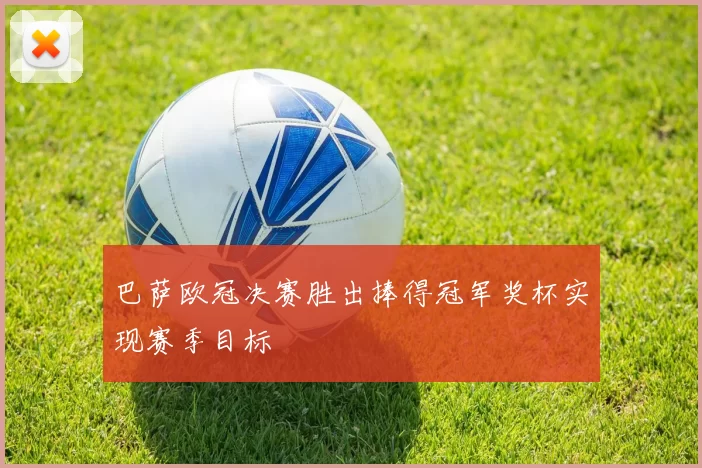 巴萨欧冠决赛胜出捧得冠军奖杯实现赛季目标