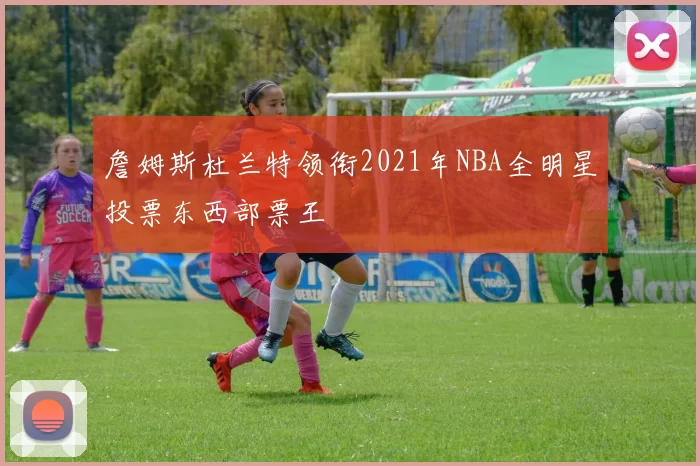 詹姆斯杜兰特领衔2021年NBA全明星投票东西部票王